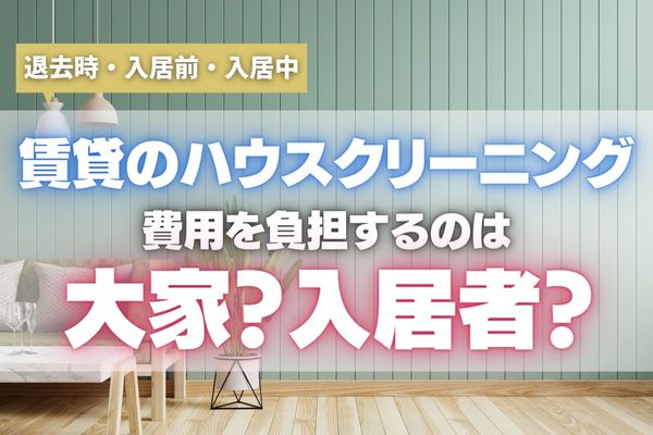 【特約に注意】賃貸のハウスクリーニング費用を負担するのは誰？退去時・入居前・入居中のシーン別に解説